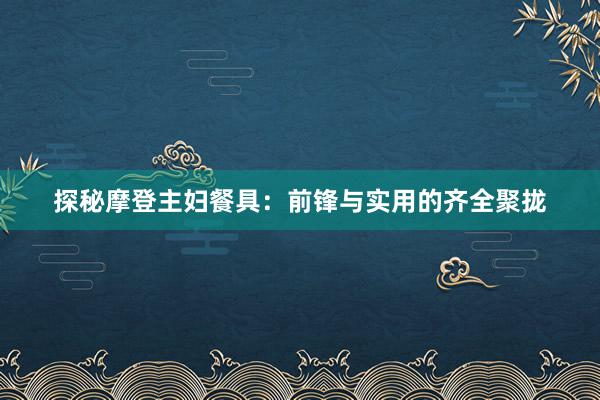 探秘摩登主妇餐具：前锋与实用的齐全聚拢