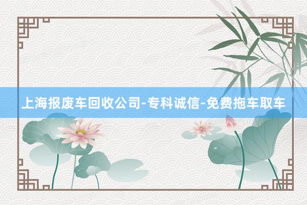 上海报废车回收公司-专科诚信-免费拖车取车